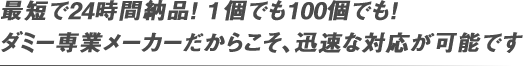 最短で24時間納品！１個でも100個でも！ ダミー専業メーカーだからこそ、迅速な対応が可能です